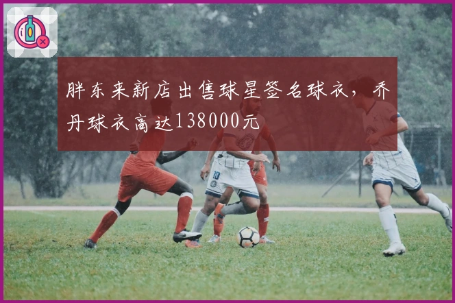 胖东来新店出售球星签名球衣，乔丹球衣高达138000元