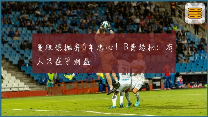 曼联想抛弃6年忠心！B费怒批：有人只在乎利益