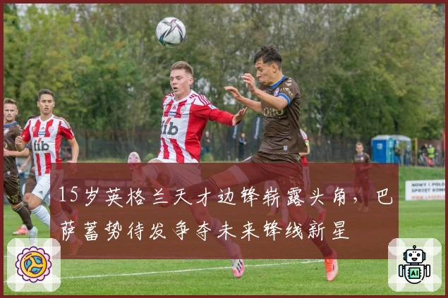 15岁英格兰天才边锋崭露头角，巴萨蓄势待发争夺未来锋线新星