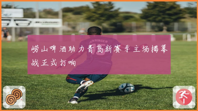 崂山啤酒助力青岛新赛季主场揭幕战正式打响