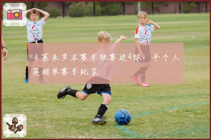 卡塞米罗本赛季联赛进4球，平个人英超单赛季纪录