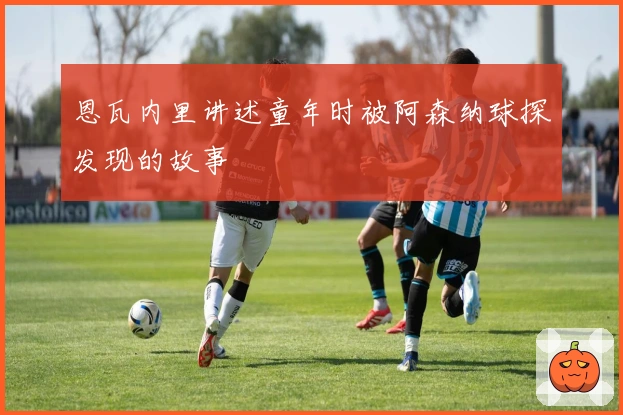 恩瓦内里讲述童年时被阿森纳球探发现的故事