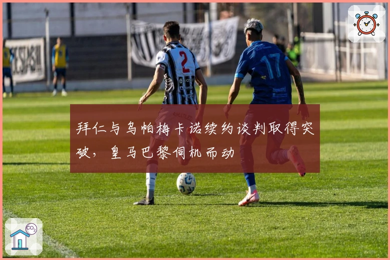 拜仁与乌帕梅卡诺续约谈判取得突破，皇马巴黎伺机而动