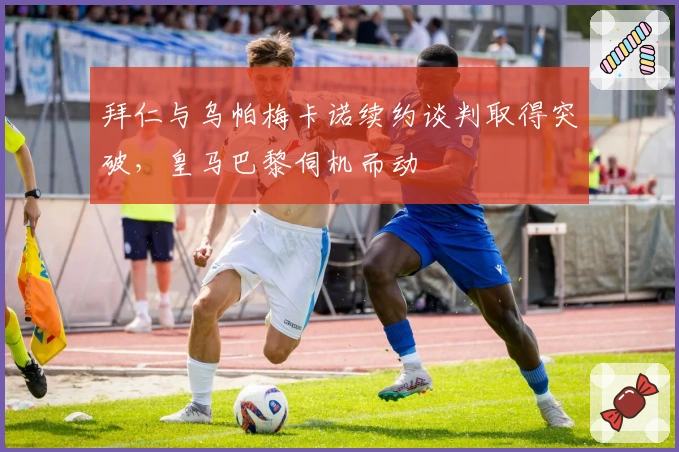 拜仁与乌帕梅卡诺续约谈判取得突破，皇马巴黎伺机而动