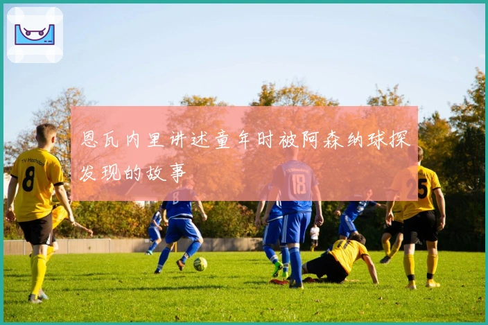 恩瓦内里讲述童年时被阿森纳球探发现的故事