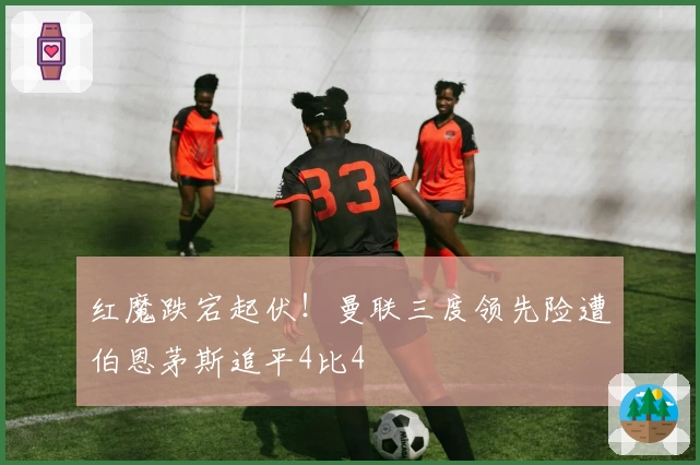 红魔跌宕起伏！曼联三度领先险遭伯恩茅斯追平4比4